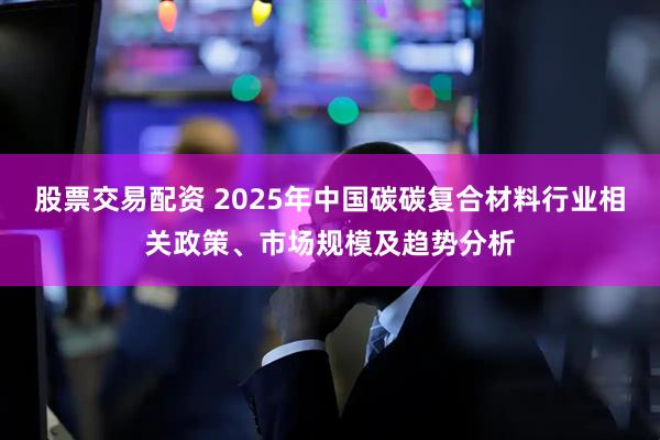 股票交易配资 2025年中国碳碳复合材料行业相关政策、市场规模及趋势分析