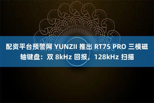 配资平台预警网 YUNZII 推出 RT75 PRO 三模磁轴键盘：双 8kHz 回报，128kHz 扫描