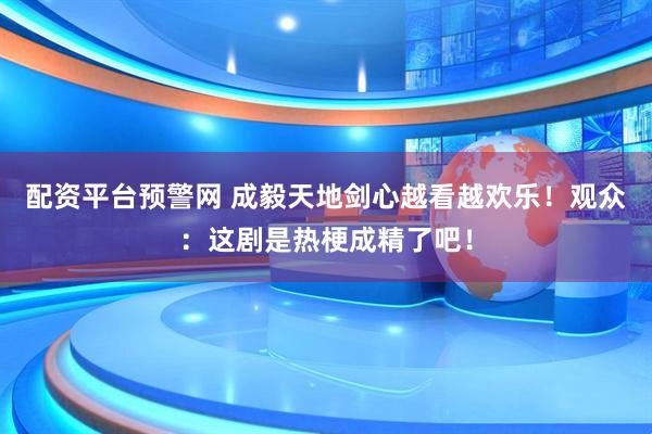 配资平台预警网 成毅天地剑心越看越欢乐！观众：这剧是热梗成精了吧！