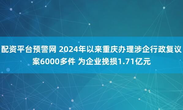 配资平台预警网 2024年以来重庆办理涉企行政复议案6000多件 为企业挽损1.71亿元