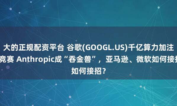 大的正规配资平台 谷歌(GOOGL.US)千亿算力加注AI竞赛 Anthropic成“吞金兽”，亚马逊、微软如何接招？
