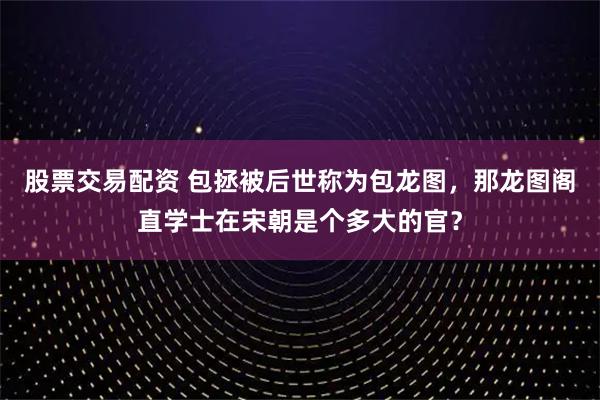 股票交易配资 包拯被后世称为包龙图，那龙图阁直学士在宋朝是个多大的官？
