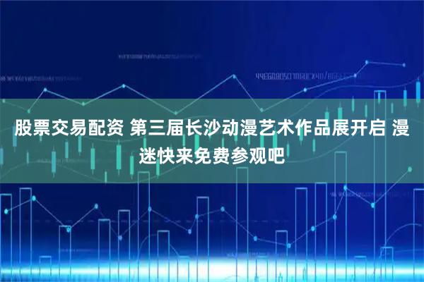 股票交易配资 第三届长沙动漫艺术作品展开启 漫迷快来免费参观吧