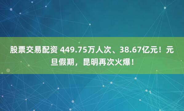 股票交易配资 449.75万人次、38.67亿元！元旦假期，昆明再次火爆！