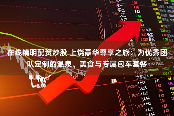 在线精明配资炒股 上饶豪华尊享之旅：为优秀团队定制的温泉、美食与专属包车套餐