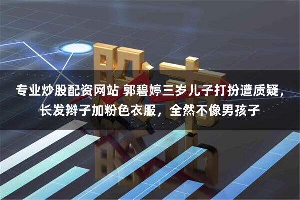 专业炒股配资网站 郭碧婷三岁儿子打扮遭质疑，长发辫子加粉色衣服，全然不像男孩子