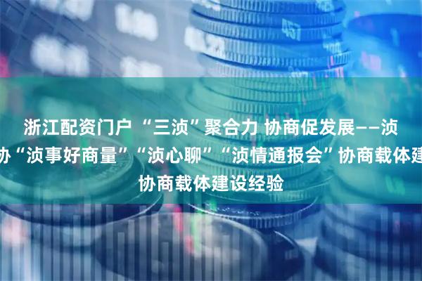 浙江配资门户 “三浈”聚合力 协商促发展——浈江区政协“浈事好商量”“浈心聊”“浈情通报会”协商载体建设经验