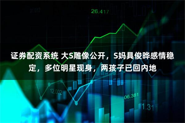 证券配资系统 大S雕像公开，S妈具俊晔感情稳定，多位明星现身，两孩子已回内地