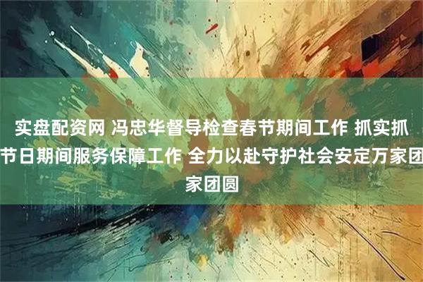 实盘配资网 冯忠华督导检查春节期间工作 抓实抓细节日期间服务保障工作 全力以赴守护社会安定万家团圆