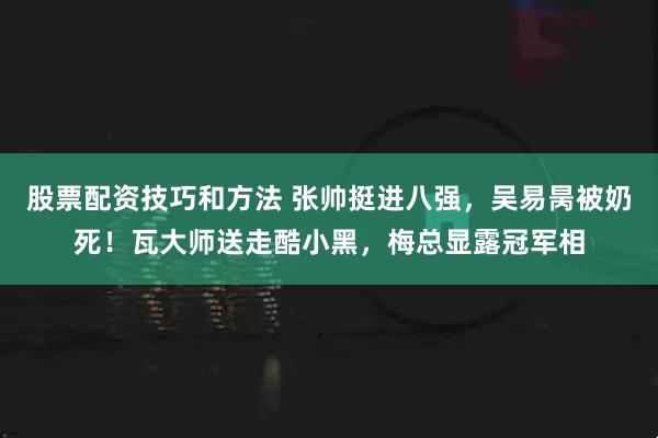 股票配资技巧和方法 张帅挺进八强，吴易昺被奶死！瓦大师送走酷小黑，梅总显露冠军相