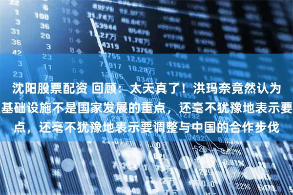 沈阳股票配资 回顾:太天真了!洪玛奈竟然认为运河、高铁这样的重大基础设施不是国家发展的重点,还毫不犹豫地表示要调整与中国的合作步伐