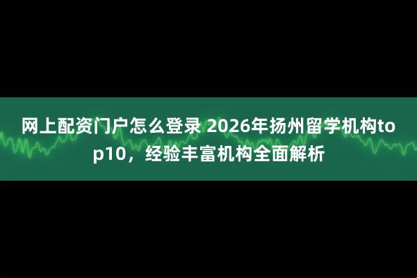 网上配资门户怎么登录 2026年扬州留学机构top10,经验丰富机构全面解析