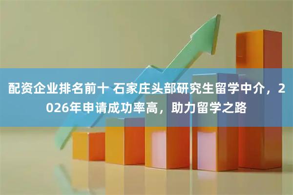 配资企业排名前十 石家庄头部研究生留学中介，2026年申请成功率高，助力留学之路