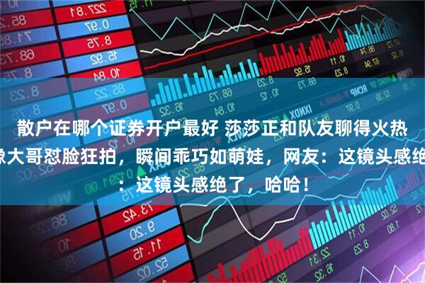 散户在哪个证券开户最好 莎莎正和队友聊得火热，却被摄像大哥怼脸狂拍，瞬间乖巧如萌娃，网友：这镜头感绝了，哈哈！