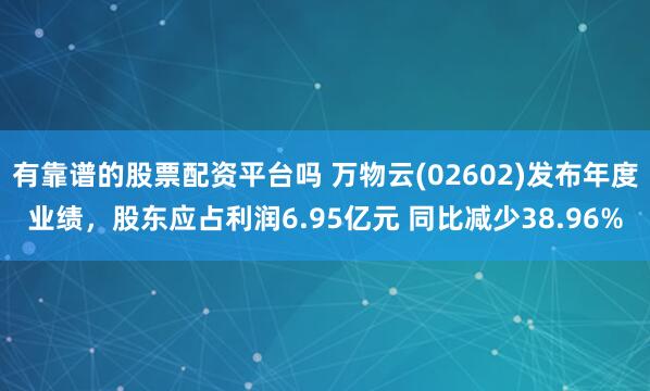 有靠谱的股票配资平台吗 万物云(02602)发布年度业绩，股东应占利润6.95亿元 同比减少38.96%