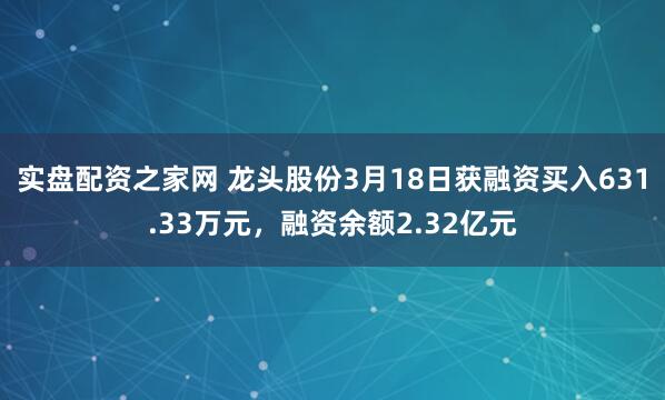 实盘配资之家网 龙头股份3月18日获融资买入631.33万元,融资余额2.32亿元