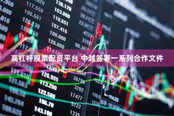 高杠杆股票配资平台 中越签署一系列合作文件