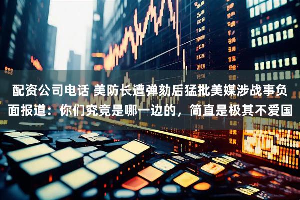 配资公司电话 美防长遭弹劾后猛批美媒涉战事负面报道：你们究竟是哪一边的，简直是极其不爱国