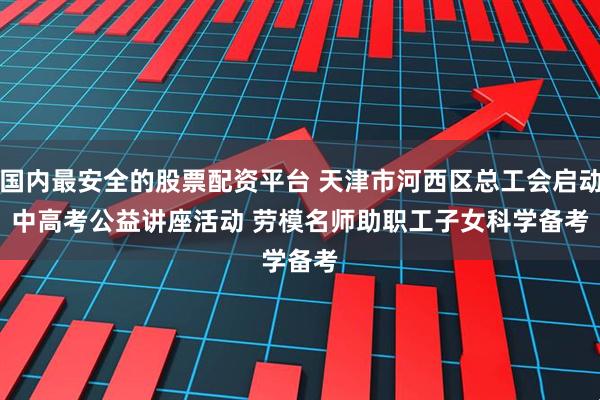 国内最安全的股票配资平台 天津市河西区总工会启动中高考公益讲座活动 劳模名师助职工子女科学备考