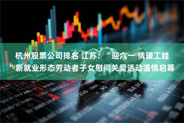 杭州股票公司排名 江苏：“迎六一 情暖工娃”新就业形态劳动者子女慰问关爱活动温情启幕