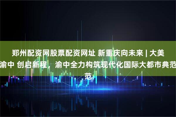 郑州配资网股票配资网址 新重庆向未来 | 大美渝中 创启新程，渝中全力构筑现代化国际大都市典范