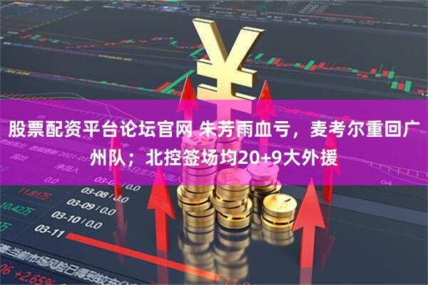 股票配资平台论坛官网 朱芳雨血亏，麦考尔重回广州队；北控签场均20+9大外援